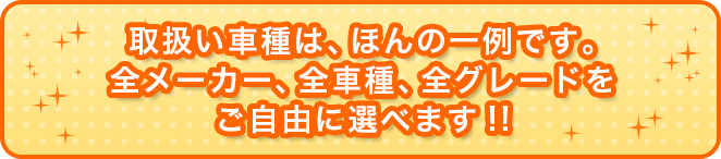取扱い車種は、ほんの一例です。全メーカー、全車種、グレードをご自由に選べます