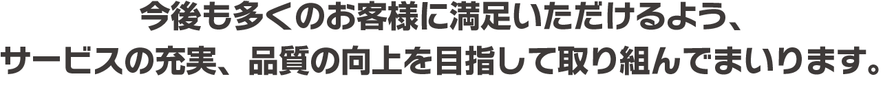 今後も多くのお客様に満足いただけるよう、サービスの充実、品質の向上を目指して取り組んでまいります。
