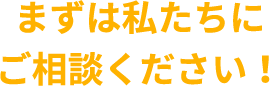 まずは私たちにご相談ください!